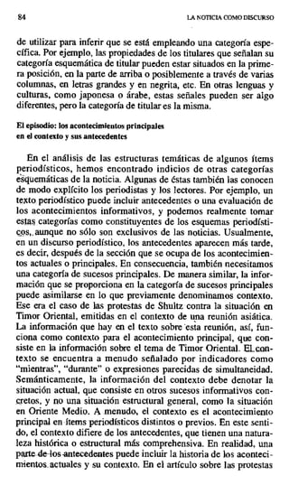 84 LA NOTICIA COMO DISCURSO
de utilizar para inferir que se está empleando una categoría espe-
cífica. Por ejemplo, las propiedades de los titulares que señalan su
categoría esquemática de titular pueden estar situados en la prime-
ra posición, en la parte de arriba o posiblemente a través de varias
columnas, en letras grandes y en negrita, etc. En otras lenguas y
culturas, como japonesa o árabe, estas señales pueden ser algo
diferentes, pero la categoría de titular es la misma.
El episodio: los acontecimientos principales
en el contexto y sus antecedentes
En el análisis de las estructuras temáticas de algunos ítems
periodísticos, hemos encontrado indicios de otras categorías
esquemáticas de la noticia. Algunas de éstas también las conocen
de modo explícito los periodistas y los lectores. Por ejemplo, un
texto periodístico puede incluir antecedentes o una evaluación de
los acontecimientos informativos, y podemos realmente tomar
estas categorías como constituyentes de los esquemas periodísti-
cps,, aunque no sólo son exclusivos de las noticias. Usualmente,
en un discurso periodístico, los antecedentes aparecen más tarde,
es decir, después de la sección que se ocupa de los acontecimien-
tos actuales o principales. En consecuencia, también necesitamos
una categoría de sucesos principales. De manera similar, la infor-
mación que se proporciona en la categoría de sucesos principales
puede asimilarse en lo que previamente denominamos contexto.
Ese era el caso de las protestas de Shultz contra la situación en
Timor Oriental, emitidas en el contexto de una reunión asiática.
La información que hay en el texto sobre 'esta reunión, así, fun-
ciona como contexto para el acontecimiento principal, que con-
siste en la información sobre el tema de Timor Oriental. EL con-
texto se encuentra a menudo señalado por indicadores como
"mientras", "durante" o expresiones parecidas de simultaneidad.
Semánticamente, la información del contexto debe denotar la
situación actual, que consiste en otros sucesos informativos con-
cretos, y no una situación estructural general, como la situación
en Oriente Medio. A .menudo, el contexto es el acontecimiento
principal en -ítems periodísticos distintos o previos. En este senti-
do, el contexto difiere de los antecedentes, que tienen una natura-
leza histórica o estructural más comprehensiva. En realidad, una
parte de-los -antecedentes puede incluir la historia de los aconteci-
miento.. actuales y su contexto. En el artículo sobre las protestas
 
