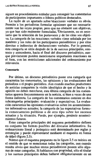 LAS ESTRUCTURAS DE LA NOTICIA 87
siguen un procedimiento estándar para conseguir los comentarios
de participantes importantes o líderes políticos destacados.
La razón de un apartado sobre 'reacciones verbales es obvia.
Permite a los periodistas formular opiniones que no necesaria-
mente son las suyas propias, pero que no obstante son objetivas,
ya que han sido realmente formuladas.`Jbviamente, no es nece-
sario que la selección de los portavoces y de las citas sea objeti-
va. La categoría de las reacciones verbales viene señalada por los
nombres y los roles de los participantes periodísticos y por citas
directas o indirectas de declaraciones verbales. Por lo general,
esta categoría se sitúa después de la de sucesos principales, con-
texto y antecedente, hacia el final del discurso periodístico, aun-
que previamente pueden mencionarse importantes reacciones en
el ítem, con las restricciones adicionales del ordenamiento por
relevancia.
Comentario
Por último, un discurso periodístico posee una categoría que
caracteriza los comentarios, las opiniones y las evaluaciones del
periodista o el propio periódico. Aun cuando muchos productores
de noticias comparten la visión ideológica de que el hecho y la
opinión no deben mezclarse, esta última categoría de los comen-
tarios aparece frecuentemente en la noticia, si bien a veces de una
forma indirecta. La categoría de los comentarios consiste en dos
subcategorías principales: evaluación y expectativas. La evalua-
ción caracteriza las opiniones evaluativas sobre Ios ácontecimien-
tos informativos actuales; la categoría de las expectativas formu-
la consecuencias políticas o de otro tipo sobre los sucesos
actuales y la situación. Puede, por ejemplo, predecir aconteci-
mientos futuros.
Estas categorías principales del esquema periodístico definen
en conjunto las formas posibles del discurso infórinativo. Su
ordenamiento lineal y jerárquico está determinado por. reglas _y
estrategias y puede representarse mediante el esquema .en forma
de árbol (figura 2.5).
Nótese que el esquema propuesto en la figura 2.5 es teórico en
el sentido de que se mencionan todas las categorías, aun cuando
resulta obvio que muchos textos periodísticos poseen sólo algu-
nas de estas categorías. Si hablamos con propiedad, sólo el titular
y los sucesos principales deben hallarse obligatoriamente en un
 