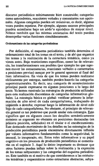 88 LA NOTICIA COMO DISCURSO
discurso periodístico mínimamente bien construido; categorías
como antecedentes, reacciones verbales y comentarios son opcio-
nales. Algunas categorías pueden ser recursivas, es decir, algunas
veces pueden repetirse. Por ejemplo, algunos sucesos principales
pueden asimilarse bajo un nódu'o episódico de mayor nivel.
Nótese también que las mismas secuencias del texto pueden
desempeñar varias funciones simultáneamente.
Ordenamiento de las categorías periodísticas
Por definición, el esquema periodístico también determina el
ordenamiento total de los temas en el texto, y de ahí que organice
los temas y la realización de la estructura temática, como ya
vimos antes. Bajo restricciones específicas, corno las de relevan-
cia, las transformaciones son posibles (por ejemplo las que supo-
nen mover las consecuencias, reacciones verbales o comentarios
a posiciones previas) aunque por lo general aparecen al final del
ítem informativo. En vista de que los temas pueden realizarse
cíclicamente por entregas, también pueden hacerlo las categorías
superestructurales. Es decir, una categoría de acontecimiento
principal puede expresarse en algunas posiciones a lo largo del
texto. Ya hemos mostrado las estrategias de producción utilizadas
para esta realización discontinua de categorías informativas glo-
bales. La estrategia básica es global: verificar primero la infcr-
mación de alto nivel de cada categoría/tema, trabajando de
izyüierda a derecha; expresar luego la información de nivel más
bajó de cada -categoría/tema. No obstante, el principio de relevan-
cia general es tan poderoso que puede anular esta estrategia. Esta
significa que en algunos casos los detalles semánticamente
menores se expresan no obstante en posiciones destacadas (en
priiiiera posición, señalados) en el titular o el encabezamiento.
Este destacado movimiento de los detalles en las estrategias de la
producción periodística puede encontrarse directamente influido
por valores informativos fundamentales como la negatividad, lo
inusual, lo inesperado, etc. Estos roles informativos y su papel
cognitivo en los procesos de producción periodística se comenta-
rán en el capítulo 3. Aquí lo único importante es destacar que
otros factores pueden influir sobre la realización y la expresión
de los temas subyacentes y las categorías del esquema periodísti-
co. Este también es el motivo de que consideremos a las estructu-
ras temáticas y esquemáticas como estructuras abstractas, subya-
 