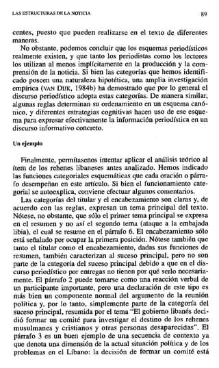 LAS ESTRUCTURAS DE LA NOTICIA 89
centes, puesto que pueden realizarse en el texto de diferentes
maneras.
No obstante, podemos concluir que los esquemas periodísticos
realmente existen, y que tanto los periodistas como los lectores
los utilizan al menos implícitamente en la producción y la com-
prensión de la noticia. Si bien las categorías que hemos identifi-
cado poseen una naturaleza hipotética, una amplia investigación
empírica (vAN Dux, 1984b) ha demostrado que por lo general el
discurso periodístico adopta estas categorías. De manera similar,
algunas reglas determinan su ordenamiento en un esquema canó-
nico, y diferentes estrategias cognitivas hacen uso de ese esque-
ma para expresar efectivamente la información periodística en un
discurso informativo concreto.
Un ejemplo
Finalmente, permítasenos intentar aplicar el análisis teórico al
ítem de los rehenes libaneses antes analizado. Hemos indicado
las funciones categoriales esquemáticas que cada oración o párra-
fo desempeñan en este artículo. Si bien el funcionamiento cate-
gorial se autoexplica, conviene efectuar algunos comentarios.
Las categorías del titular y el encabezamiento son claras y, de
acuerdo con las reglas, expresan un tema principal del texto.
Nótese, no obstante, que sólo el primer tema principal se expresa
en el resumen y no así el segundo tema (ataque a la embajada
libia), el cual se resume en el párrafo 6. El encabezamiento sólo
está señalado por ocupar la primera posición. Nótese también que
tanto el titular como el encabezamiento, dadas sus funciones de
resumen, también caracterizan al suceso principal, pero no son
parte de la categoría del suceso principal debido a que en el dis-
curso periodístico por entregas no tienen por qué serlo necesaria-
mente. El párrafo 2 puede tomarse como una reacción verbal de
un participante importante, pero una declaración de este tipo es
más bien un componente normal del argumento de la reunión
política y, por lo tanto, simplemente parte de la categoría del
suceso principal, resumida por el tema "El gobierno, libanés deci-
dió formar un comité para investigar el destino de los rehenes
musulmanes y cristianos y otras personas desaparecidas". El
párrafo 3 es un buen ejemplo de una secuencia de contexto ya
que denota una dimensión de la actual situación política y de los
problemas en el Líbano: la decisión de formar un comité está
 