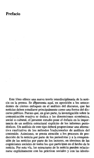 Prefacio
Este libro ofrece una nueva teoría interdisciplinaria de la noti-
cia en la prensa. Se dt umenta aquí, en oposición a los antece-
dentes de ciertos enfoques en el análisis del discurso, que las
noticias deben estudiarse principalmente como una forma del dis-
curso público. Puesto que, en gran parte, la investigación sobre la
comunicación masiva se dedica a las dimensiones económica,
social o cultural, el presente estudio pone el énfasis en la impor-
tancia de un análisis estructural explícito de los informes perio-
dísficos. Un análisis de este tipo deberá proporcionar una alterna-
tiva cualitativa de los métodos tradicionales de análisis del
contenido. Asimismo, se presta atención a los procesos de pro-
ducción de la noticia por parte de los periodistas y a la compren-
sión de las noticias por parte de los lectores, en términos de las
cogniciones sociales de todos los que participan en el hecho de la
noticia. Por esta vía, las estructuras de la noticia pueden relacio-
narse explícitamente con las prácticas sociales y con las ideolo-
 