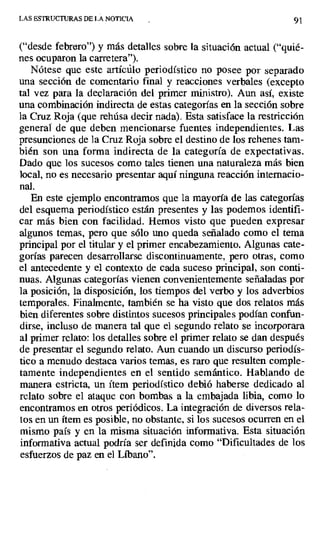 LAS ESTRUCTURAS DE LA NOTICIA 91
("desde febrero") y más detalles sobre la situación actual ("quié-
nes ocuparon la carretera").
Nótese que este artícúlo periodístico no posee por separado
una sección de comentario final y reacciones verbales (excepto
tal vez para la declaración del primer ministro). Aun así, existe
una combinación indirecta de estas categorías en la sección sobre
la Cruz Roja (que rehusa decir nada). Esta satisface la restricción
general de que deben mencionarse fuentes independientes. Las
presunciones de la Cruz Roja sobre el destino de los rehenes tam-
bién son una forma indirecta de la categoría de expectativas.
Dado que los sucesos como tales tienen una naturaleza más bien
local, no es necesario presentar aquí ninguna reacción internacio-
nal.
En este ejemplo encontramos que la mayoría de las categorías
del esquema periodístico están presentes y las podemos identifi-
car más bien con facilidad. Hemos visto que pueden expresar
algunos temas, pero que sólo uno queda señalado como el tema
principal por el titular y el primer encabezamiento. Algunas cate-
gorías parecen desarrollarse discontinuamente, pero otras, como
el antecedente y el contexto de cada suceso principal, son conti-
nuas. Algunas categorías vienen convenientemente señaladas por
la posición, la disposición, los tiempos del verbo y los adverbios
temporales. Finalmente, también se ha visto que dos relatos más
bien diferentes sobre distintos sucesos principales podían confun-
dirse, incluso de manera tal que el segundo relato se incorporara
al primer relato: los detalles sobre el primer relato se dan después
de presentar el segundo relato. Aun cuando un discurso periodís-
tico a menudo destaca varios temas, es raro que resulten comple-
tamente independientes en el sentido semántico. Hablando de
manera estricta, un ítem periodístico debió haberse dedicado al
relato sobre el ataque con bombas a la embajada libia, como lo
encontramos en otros periódicos. La integración de diversos rela-
tos en un ítem es posible, no obstante, si los sucesos ocurren en el
mismo país y en la misma situación informativa. Esta situación
informativa actual podría ser definida como "Dificultades de los
esfuerzos de paz en el Líbano'.
 