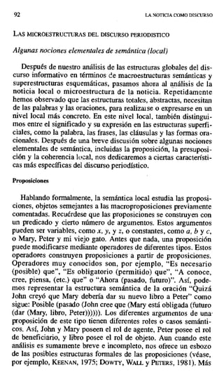 92 LA NOTICIA COMO DISCURSO
LAS MICROESTRUCTURAS DEL DISCURSO PERIODISTICO
Algunas nociones elementales de semántica (local)
Después de nuestro análisis de las estructuras globales del dis-
curso informativo en términos de macroestructuras semánticas y
superestructuras esquemáticas, pasamos ahora al análisis de la
noticia local o microestructura de la noticia. Repetidamente
hemos observado que las estructuras totales, abstractas, necesitan
de las palabras y las oraciones, para realizarse o expresarse en un
nivel local más concreto. En este nivel local, también distingui-
mos entre el significado y su expresión en las estructuras superfi-
ciales, como la palabra, las frases, las cláusulas y las formas ora-
cionales. Después de una breve discusión sobré algunas nociones
elementales de semántica, incluidas la proposición, la presuposi-
ción y la coherencia local, nos dedicaremos a ciertas característi-
cas más específicas del discurso periodístico.
Proposiciones
Hablando formalmente, la semántica local estudia las proposi-
ciones, objetos semejantes a las macroproposiciones previamente
comentadas. Recuérdese que las proposiciones se construyen con
un predicado y cierto número de argumentos. Estos argumentos
pueden ser variables, como x, y, y z, o constantes, como a, b y c,
o Mary, Peter y mi viejo gato. Antes que nada, una proposición
puede modificarse mediante operadores de diferentes tipos. Estos
operadores construyen proposiciones a partir de proposiciones.
Operadores muy conocidos son, por ejemplo, "Es necesario
(posible) que", "Es obligatorio (permitido) que", "A conoce,
cree, piensa, (etc.) que" o "Ahora (pasado, futuro)". Así, pode-
mos representar la estructura semántica de la oración "Quizá
John creyó que Mary debería dar su nuevo libro a Peter" corno
sigue: Posible (pasado (John cree que (Mary está obligada (futuro
(dar (Mary, libro, Peter)))))). Los diferentes argumentos de una•
proposición de este tipo tienen diferentes roles o casos semánti-
cos. Así, John y Mary poseen el rol de agente, Peter posee el rol
de beneficiario, y libro posee el rol de objeto. Aun cuando este
análisis es sumamente breve e incompleto, nos ofrece un esbozo
de las posibles estructuras formales de las proposiciones (véase,
por ejemplo, KEENAN, 1975; DOWTY, WALt. y PETERS, 1981). Más
 