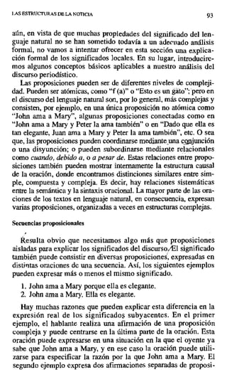 LAS ESTRUCTURAS DE LA NOTICIA 93
aún, en vista de que muchas propiedades del significado del len-
guaje natural no se han sometido todavía a un adecuado análisis
formal, no vamos a intentar ofrecer en esta sección una explica-
ción formal de los significados locales. En su lugar, introducire-
mos algunos conceptos básicos aplicables a nuestro análisis del
discurso periodístico.
Las proposiciones pueden ser de diferentes niveles de compleji-
dad. Pueden ser atómicas, como "f (a)" o "Esto es un gato"; pero en
el discurso del lenguaje natural son, por lo general, más complejas y
consisten, por ejemplo, en una única proposición no atómica como
"John ama a Mary", algunas proposiciones conectadas como en
"John ama a Mary y Peter la ama también" o en "Dado que ella es
tan elegante, Juan ama a Mary y Peter la ama también", etc. O sea
que, las proposiciones pueden coordinarse mediante_una co, junción
o una disyunción; o pueden subordinarse mediante relacionales
como cuando, debido a, o a pesar de. Estas relaciones entre propo-
siciones también pueden mostrar internamente la estructura causal
de la oración, donde encontramos distinciones similares entre sim-
ple, compuesta y compleja. Es decir, hay relaciones sistemáticas
entre la semántica y la sintaxis oracional. La mayor parte de las ora-
ciones de los textos en lenguaje natural, en consecuencia, expresan
varias proposiciones, organizadas a veces en estructuras complejas.
Secuencias proposicionales
Resulta obvio que necesitamos algo más que proposiciones
aisladas para explicar los significados del discurso /El significado
también puede consistir en diversas proposiciones, expresadas en
distintas oraciones de una secuencia. Así, los siguientes ejemplos
pueden expresar más o menos el mismo significado.
1. John ama a Mary porque ella es elegante.
2. John ama a Mary. Ella es elegante.
Hay muchas razones que pueden explicar esta diferencia en la
expresión real de los significado$ subyacentes. En el primer
ejemplo, el hablante realiza una afirmación de una proposición
compleja y puede centrarse en la última parte de la oración. Esta
oración puede expresarse en una situación en la que el oyente ya
sabe que John ama a Mary, y en ese caso la oración puede utili-
zarse para especificar la razón por la que John ama a Mary. El
segundo ejemplo expresa dos afirmaciones separadas de proposi-
 