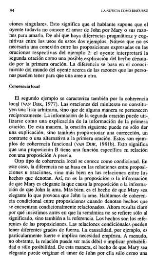 94 LA NOTICIA COMO DISCURSO
ciones singulares. Esto significa que el hablante supone que el
oyente todavía no conoce el amor de John por Mary o sus razo-
nes para amarla. De ahí que haya diferencias pragmáticas y cog-
nitivas entre los usos de estos dos ejemplos. Nótese que no es
necesaria una conexión entre las proposiciones expresadas en las
oraciones respectivas del ejemplo 2. el oyente interpretará la
segunda oración como una posible explicación del hecho denota-
do por la primera oración. La diferencia se basa en el conoci-
miento del mundo del oyente acerca de las razones que las perso-
nas pueden tener para que una ame a otra.
Coherencia local
El segundo ejemplo se caracteriza también por la coherencia
local (VAN DIJK, 1977). Las oraciones del minitexto no constitu-
yen una lista arbitraria, sino que de alguna manera se pertenecen
recíprocamente. La información de la segunda oración puede uti- •
lizarsedomounaexplicacióndelainformacióndelaprimera
oración. De esta manera, la oración siguiente puede no sólo dar
una explicación, sino también proporcionar una corrección, un
contraste o una alternativa a la primera oración. Estos son ejem-
plos de coherencia funcional (VAN DIJK, 1981b). Esto significa
que una proposición B tiene una función específica en relación
con una proposición A previa.
Otro tipo de coherencia local se conoce como condicional. En
este caso, la diferencia no se, basa en las relaciones entre proposi-
ciones u oraciones, sino más bien en las relaciones entre los
hechos que denotan. Así, no es la proposición o la información
de que Mary es elegante la que causa la proposición o la informa-
ción de que John la ama. Más bien, es el hecho de que Mary sea
elegante lo que provoca que John la ame. Hablamos de coheren-
cia condicional entre proposiciones cuando denotan hechos que
se encuentran condicionalmente relacionados. Ahora resulta claro
por qué insistimos antes en que la semántica no se refiere sólo al
significado, sino también a la referencia. Los hechos son los refe-
rentes de las proposiciones. Las relaciones condiciónales pueden
tener diferentes grados de fuerza. La causalidad, por ejemplo, es
particularmente fuerte e implica necesidad empírica. A menudo,
no obstante, la relación puede ser más débil e implicar probabili-
dad o sólo posibilidad. De esta manera, el hecho de que Mary sea
elegante puede originar el amor de John por ella sólo como una
 