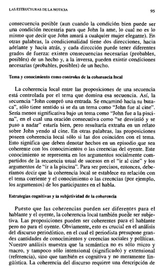 LAS ESTRUCTURAS DE LA NOTICIA
95
consecuencia posible (aun cuando la condición bien puede ser
una condición necesaria para que John la ame, lo cual no es lo
mismo que decir que John amará a cualquier mujer elegante). En
otras palabras, la condicionalidad tiene dos direcciones, hacia
adelante y hacia atrás, y cada dirección puede tener diferentes
grados de fuerza: existen consecuencias necesarias (probables,
posibles) de un hecho y, a la inversa, pueden existir condiciones
necesarias (probables, posibles) de un hecho.
Tema y conocimiento como controles de la coherencia local
La coherencia local entre las proposiciones de una secuencia
está controlada por el tema que domina esa secuencia. Así, la
secuencia "John compró una entrada. Se encaminó hacia su buta-
ca", sólo tiene sentido si se da un tema como "John fue al cine".
Sería menos significativa bajo un tema como "John fue a la pisci-
na", en el cual una oración consecutiva como "se desvistió y se
puso a nadar" estaría bien, pero resultaría extraña en un relato
sobre John yendo al cine. En otras palabras, las proposiciones
poseen coherencia local sólo si las dos coinciden con el tema.
Esto significa que deben denotar hechos en un episodio que sea
coherente con los conocimientos o las creencias del oyente. Este
conocimiento se representa en los argumentos socialmente com-
partidos de la secuencia usual de sucesos en el "ir al cine" y los
argumentos de "ir a la piscina". Para ser precisos, entonces, debe-
ríamos decir que la coherencia local se establece en relación con
el tema corriente y el conocimiento o las creencias (por ejemplo,
los argumentos) de los participantes en el habla.
Estrategias cognitivas y ta subjetividad de la coherencia
Puesto que las coherencias pueden ser diferentes para el
hablante y el oyente, la coherencia local también puede ser subje-
tiva. Las proposiciones pueden ser coherentes para el hablante
pero no para el oyente. Obviamente„ esto es crucial en el análisis
del discurso periodístico, en el cual el periodista presupone gran-
des cantidades de conocimientos y creencias sociales y políticas.
Nuestro análisis muestra que la semántica no es sólo micro y
macro, y tampoco sólo intensional (significado) y extensional
(referencia), sino que también es cognitiva y no meramente lin-
güística. La coherencia del discurso requiere una descripción de
 