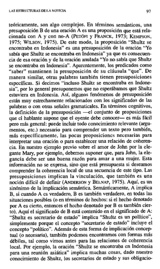 LAS ESTRUCTURAS DE LA NOTICIA 97
teóricamente, son algo complejos. En términos semánticos, una
presuposición B de una oración A es una proposición que está rela-
cionada con A y con no-A (PETÓFI y FRANCK, 1973; KEMPSON,
1975; WILSON, 1975). De este modo, la proposición "Shultz se
encontraba en Indonesia" es una presuposición de la oración "Yo
sabía que Shultz se encontraba en Indonesia" ya que es consecuen-
cia de esa oración y de la oración anulada "Yo no a sabía que Shultz
se encontraba en Indonesia". Aparentemente, los predicados como
"saber" mantienen la presuposición de su cláusula "que". De
manera similar, otras palabras también tienen presuposiciones
específicas_ Si decimos "incluso Shultz se encontraba en Indone-
sia", por lo general presuponemos que no esperábamos que Shultz
estuviera en Indonesia. Así, algunos fenómenos de presuposición
están muy estrechamente relacionados con los significados de las
palabras o con otras señales gramaticales. En términos cognitivos,
la definición de la presuposición —el conjunto de proposiciones
que el hablante supone que el oyente debe conocer— es más fácil
pero más general: puede incluir todo conocimiento relevante (argu-
mentos, etc.) necesario para comprender un texto pero también,
más específicamente, las pocas proposiciones necesarias para
interpretar una oración o para establecer una relación de coheren-
cia. En nuestro ejemplo previo sobre el amor de John por la ele-
gante Mary, por ejemplo, debemos suponer que, para John, la ele-
gancia debe ser una buena razón para amar a una mujer. Esta
información no se expresa, sino que está presupuesta si deseamos
comprender la coherencia local de una secuencia de este tipo. Las
presuposiciones implican la vinculación, que también es una
noción difícil de definir (ANDERSON y BELNAP, 1975). Aquí, es un
sinónimo de la implicación semántica, Semánticamente, A implica
B, si cuando A es verdadero, B es también verdadero, en todas las
situaciones posibles (o en términos de hechos: si el hecho denotado
por A es cierto, entonces el hecho denotado por B es también cier-
to). Aquí el significado de B está contenido en el significado de A:
"Shultz es secretario de estado" implica "Shultz es un político",
simplemente porque el concepto "secretario de estado" incluye el
concepto "político'. Además de esta forma de implicación concep-
tual (o necesaria), también podemos encontrarnos con formas más
débiles, tal como vimos antes para las relaciones de coherencia
local. Por ejemplo, la oración "Shultz se encontraba en Indonesia
para una reunión asiática" implica muchas cosas, dado nuestro
conocimiento de Shultz, los secretarios de estado y sus obligacio-
 