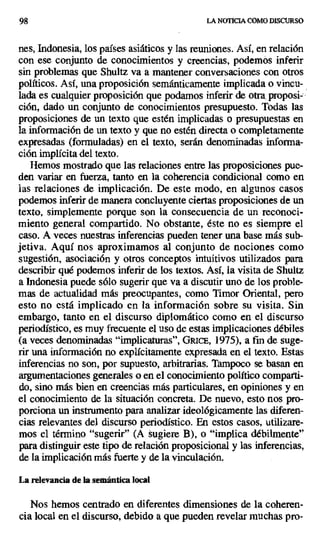 98 LA NOTICIA COMO DISCURSO
nes, Indonesia, los países asiáticos y las reuniones. Así, en relación
con ese conjunto de conocimientos y creencias, podemos inferir
sin problemas que Shultz va a mantener conversaciones con otros
políticos. Así, una proposición semánticamente implicada o vincu-
lada es cualquier proposición que podamos inferir de otra, proposi-
ción, dado un conjunto de conocimientos presupuesto. Todas las
proposiciones de un texto que estén implicadas o presupuestas en
la información de un texto y que no estén directa o completamente
expresadas (formuladas) en el texto, serán denominadas informa-
ción implícita del texto.
Hemos mostrado que las relaciones entre las proposiciones pue-
den variar en fuerza, tanto en la coherencia condicional como en
las relaciones de implicación. De este modo, en algunos casos
podemos inferir de manera concluyente ciertas proposiciones de un
texto, simplemente porque son la consecuencia de un reconoci-
miento general compartido. No obstante, éste no es siempre el
caso. A veces nuestras inferencias pueden tener una base más sub-
jetiva. Aquí nos aproximamos al conjunto de nociones como
sugestión, asociación y otros conceptos intuitivos utilizados para
describir qué podemos inferir de los textos. Así, la visita de Shultz
a Indonesia puede sólo sugerir que va a discutir uno de los proble-
mas de actualidad más preocupantes, como Timor Oriental, pero
esto no está implicado en la información sobre su visita. Sin
embargo, tanto en el discurso diplomático como en el discurso
periodístico, es muy frecuente el uso de estas implicaciones débiles
(a veces denominadas "implicaturas", GRIcE, 1975), a fin de suge-
rir una información no explícitamente expresada en el texto. Estas
inferencias no son, por supuesto, arbitrarias. Tampoco se basan en
argumentaciones generales o en el conocimiento político comparti-
do, sino más bien en creencias más particulares, en opiniones y en
el conocimiento de la situación concreta. De nuevo, esto nos pro-
porciona un instrumento para analizar ideológicamente las diferen-
cias relevantes del discurso periodístico. En estos casos, utilizare-
mos el término "sugerir" (A sugiere B), o "implica débilmente"
para distinguir este tipo de relación proposicional y las inferencias,
de la implicación más fuerte y de la vinculación.
La relevancia de la semántica local
Nos hemos centrado en diferentes dimensiones de la coheren-
cia local en el discurso, debido a que pueden revelar muchas pro-
 
