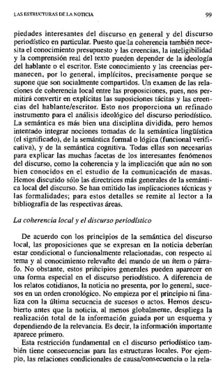 LAS ESTRUCTURAS DE LA NOTICIA 99
piedades interesantes del discurso en general y del discurso
periodístico en particular. Puesto que la coherencia también nece-
sita el conocimiento presupuesto y las creencias, la inteligibilidad
y la comprensión real del texto pueden depender de la ideología
del hablante o el escritor. Este conocimiento y las creencias per-
manecen, por lo general, implícitos, precisamente porque se
supone que son socialmente compartidos. Un examen de las rela-
ciones de coherencia local entre las proposiciones, pues, nos per-
mitirá convertir en explícitas las suposiciones tácitas y las creen-
cias del hablante/escritor. Esto nos proporciona un refinado
instrumento para el análisis ideológico del discurso periodístico.
La semántica es más bien una disciplina dividida, pero hemos
intentado integrar nociones tomadas de la semántica lingüística
(el significado), de la semántica formal o lógica (funcional verifi-
cativa), y de la semántica cognitiva. Todas ellas son necesarias
para explicar las muchas facetas de los interesantes fenómenos
del discurso, como la coherencia y la implicación que aún no son
bien conocidos en el estudio de la comunicación de masas.
Hemos discutido sólo las directrices más generales de la semánti-
ca local del discurso. Se han omitido las implicaciones técnicas y
las formalidades; para estos detalles se remite al lector a la
bibliografía de las respectivas áreas.
La coherencia local y el discurso periodístico
De acuerdo con los principios de la semántica del discurso
local, las proposiciones que se expresan en la noticia deberían
estar condicional o funcionalmente relacionadas, con respecto al
tema y al conocimiento releva %te del mundo de un ítem o párra-
fo. No obstante, estos priíicipios generales pueden aparecer en
una forma especial en el discurso periodístico. A diferencia de
los relatos cotidianos, la noticia no presenta, por lo general, suce-
sos en un orden cronológico. No empieza por el principio ni fina-
liza con la última secuencia de sucesos o actos. Hemos descu-
bierto antes que la noticia, al menos globalmente, despliega la
realización total de la información guiada por un esquema y
dependiendo de la relevancia. Es decir, la información importante
aparece primero.
Esta restricción fundamental en el discurso periodístico tam-
bién tiene consecuencias para las estructuras locales, Por ejem-
plo, las relaciones condicionales de causa/consecuencia o la rela-
 