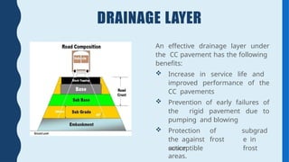 DRAINAGE LAYER
An effective drainage layer under
the CC pavement has the following
benefits:
 Increase in service life and
improved performance of the
CC pavements
 Prevention of early failures of
the rigid pavement due to
pumping and blowing
 Protection of
the against frost
action
subgrad
e in
frost
susceptible
areas.
 