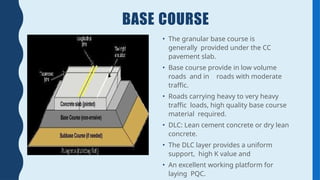 BASE COURSE
• The granular base course is
generally provided under the CC
pavement slab.
• Base course provide in low volume
roads and in roads with moderate
traffic.
• Roads carrying heavy to very heavy
traffic loads, high quality base course
material required.
• DLC: Lean cement concrete or dry lean
concrete.
• The DLC layer provides a uniform
support, high K value and
• An excellent working platform for
laying PQC.
 