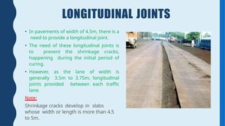 LONGITUDINAL JOINTS
• In pavements of width of 4.5m, there is a
need to provide a longitudinal joint.
• The need of these longitudinal joints is
to prevent the shrinkage cracks,
happening during the initial period of
curing.
• However, as the lane of width is
generally 3.5m to 3.75m, longitudinal
joints provided between each traffic
lane.
Note:
Shrinkage cracks develop in slabs
whose width or length is more than 4.5
to 5m.
 