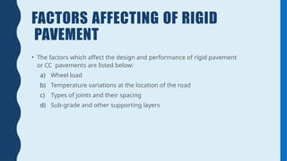 FACTORS AFFECTING OF RIGID
PAVEMENT
• The factors which affect the design and performance of rigid pavement
or CC pavements are listed below:
a) Wheel load
b) Temperature variations at the location of the road
c) Types of joints and their spacing
d) Sub-grade and other supporting layers
 