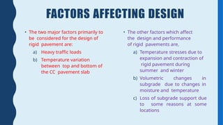 FACTORS AFFECTING DESIGN
• The two major factors primarily to
be considered for the design of
rigid pavement are:
a) Heavy traffic loads
b) Temperature variation
between top and bottom of
the CC pavement slab
• The other factors which affect
the design and performance
of rigid pavements are,
a) Temperature stresses due to
expansion and contraction of
rigid pavement during
summer and winter
b) Volumetric changes in
subgrade due to changes in
moisture and temperature
c) Loss of subgrade support due
to some reasons at some
locations
 