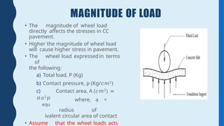 MAGNITUDE OF LOAD
• The magnitude of wheel load
directly affects the stresses in CC
pavement.
• Higher the magnitude of wheel load
will cause higher stress in pavement.
• The wheel load expressed in terms
of
the following:
a) Total load, P (Kg)
b) Contact pressure, p (Kg/𝑐𝑚2)
c) Contact area, A (𝑐𝑚2) =
𝜋𝑎2𝑝
equ
where, a =
radius of
ivalent circular area of contact
• Assume that the wheel loads acts
 