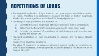 REPETITIONS OF LOADS
• The repeated application of light loads do not cause any structural deterioration
to roads. Therefore it is essential to measure the loads of higher magnitude
which could cause significant stress levels in the rigid pavement.
• For design of rigid pavement, it is essential to
a) Estimate the actual magnitude of heavier groups of axle or wheel loads
b) Determine the flexural stresses developed due to these heavy loads
c) Estimate the number of repetitions of each load group to use the road
during the design life
• Repeated application of high magnitudes of stresses are, to cause failures
due to
fatigue in CC pavement structures.
• The plain CC specimens or slabs can withstand against number of repetitions of
load to cause stresses, if the magnitude of applied stress is less than 44% of its
flexural strength.
 