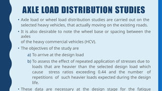 AXLE LOAD DISTRIBUTION STUDIES
• Axle load or wheel load distribution studies are carried out on the
selected heavy vehicles, that actually moving on the existing roads.
• It is also desirable to note the wheel base or spacing between the
axles
of the heavy commercial vehicles (HCV).
• The objectives of the study are
a) To arrive at the design load
b) To assess the effect of repeated application of stresses due to
loads that are heavier than the selected design load which
cause stress ratios exceeding 0.44 and the number of
repetitions of such heavier loads expected during the design
life.
• These data are necessary at the design stage for the fatigue
 