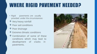 WHERE RIGID PAVEMENT NEEDED?
• Rigid pavements are usually
provided under the circumstances:
 Very heavy rainfall
 Poor soil conditions
 Poor drainage
 Extreme climatic conditions
 Combination of some of these
conditions which may lead to
development of cracks in
pavements.
 
