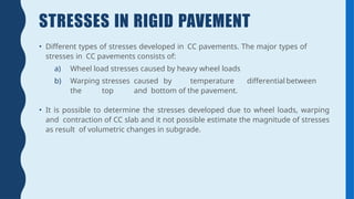 STRESSES IN RIGID PAVEMENT
• Different types of stresses developed in CC pavements. The major types of
stresses in CC pavements consists of:
a) Wheel load stresses caused by heavy wheel loads
b) Warping stresses caused by temperature differential between
the top and bottom of the pavement.
• It is possible to determine the stresses developed due to wheel loads, warping
and contraction of CC slab and it not possible estimate the magnitude of stresses
as result of volumetric changes in subgrade.
 