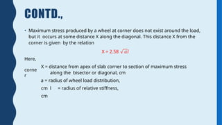 CONTD.,
• Maximum stress produced by a wheel at corner does not exist around the load,
but it occurs at some distance X along the diagonal. This distance X from the
corner is given by the relation
X = 2.58 𝑎𝑙
Here,
corne
r
X = distance from apex of slab corner to section of maximum stress
along the bisector or diagonal, cm
a = radius of wheel load distribution,
cm l = radius of relative stiffness,
cm
 