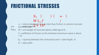 FRICTIONAL STRESSES
𝑆𝑓 =
𝑊𝐿𝑐𝑓 /
2 × 104
Here,
𝑠𝑓 = stress developed due to inter-face friction in cement concrete
pavement per
uni
t
area, kg/cm2
W = unit weight of concrete (about 2400 kg/cm3)
f = coefficient of friction at the interface (maximum value is about
1.5)
Lc = spacing between the contraction joint = slab length, m
B = slab width
 