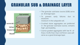 GRANULAR SUB & DRAINAGE LAYER
• The granular sub-base course (GSB) serve
as drainage layer.
• To prevent early failures due to
excessive
moisture in the subgrade soil.
• Crushed stone aggregates are preferred
in the granular sub-base course, contains
high permeability.
• Coarse graded aggregates with low % of
fines (<5.0% finer than 0.075mm size) will
serve as a good drainage layer.
 