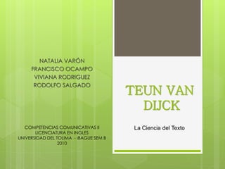 NATALIA VARÓN
FRANCISCO OCAMPO
VIVIANA RODRIGUEZ
RODOLFO SALGADO
TEUN VAN
DIJCK
COMPETENCIAS COMUNICATIVAS II
LICENCIATURA EN INGLES
UNIVERSIDAD DEL TOLIMA - IBAGUE SEM B
2010
La Ciencia del Texto
 