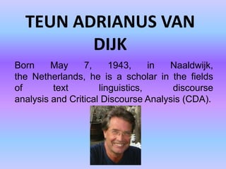 TEUN ADRIANUS VAN
         DIJK
Born     May     7,     1943,     in Naaldwijk,
the Netherlands, he is a scholar in the fields
of       text        linguistics,     discourse
analysis and Critical Discourse Analysis (CDA).
 