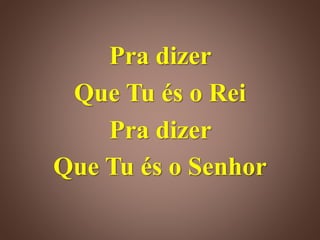 Pra dizer
Que Tu és o Rei
Pra dizer
Que Tu és o Senhor
 