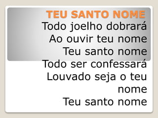 TEU SANTO NOME
Todo joelho dobrará
Ao ouvir teu nome
Teu santo nome
Todo ser confessará
Louvado seja o teu
nome
Teu santo nome
 