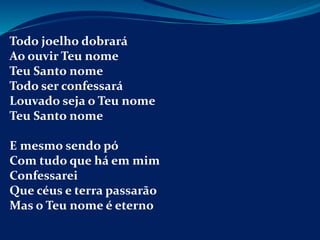 Todo joelho dobrará
Ao ouvir Teu nome
Teu Santo nome
Todo ser confessará
Louvado seja o Teu nome
Teu Santo nome
E mesmo sendo pó
Com tudo que há em mim
Confessarei
Que céus e terra passarão
Mas o Teu nome é eterno
 