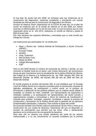Si hay plan de acción del año 2008, sin embargo solo hay evidencias de la
construcción del diagnostico, veedurías ciudadanas y articulación con nuevas
entidades de infancia para la construcción de diagnostico de infancia.
Aunque se observa mayor organización en el COLIA de este año, en el plan de
acción se evidencia que en el comité de infancia en el año 2008 aun habían
acciones no diferenciadas con la red de buen trato, lo cual me parece que es mas
organizado ahora en el año 2010, realizando un comité de infancia y aparte la
Red de buen trato.
Son más eficaces dos espacios diferentes y articulados que un solo comité que
trabaje los 2 temas.

Las instituciones que participaban en el comité eran:

   •   Mujer y Genero del Instituto Distrital de Participación y Acción Comunal
       (IDPAC) .
   •   Consejo Tutelar
   •   Alcaldía
   •   Hosp. Chapinero
   •   Red de Buen Trato
   •   Redes de SDIS
   •   Colegio Manuela Beltrán
   •   ICBF

Para el año 2009 llevaba el nombre de subcomité de infancia y familia, en ese
momento el Alcalde local era el doctor Juan Carlos Almonacíd, allí encontramos
temas de gran importancia como la socialización de la política Distrital de infancia,
del Código de la Infancia y la Adolescencia (la ley 1098, decreto 460, Plan de
Desarrollo Distrital, de 2006), del decreto 460 del año de 2008 del Plan de
Desarrollo Distrital.

El comité propone la revisión del decreto 460, el cual establece que “el Consejo
Local de Política Social es la instancia consultiva para la construcción conjunta de
agendas estratégicas, de participación y control social, en el proceso de
formulación y desarrollo de las políticas públicas que en materia social adopte la
localidad; su carácter es mixto, contando con representación de organismos o
entidades estatales y la participación de representantes del sector privado y
organizaciones sociales y comunitarias y Servir de instancia de coordinación y
consulta para analizar, investigar, asesorar, conceptuar y apoyar el proceso de
construcción y formulación de la Política Social para la garantía de los derechos
fundamentales individuales y colectivos, Para orientar el papel del comité”
Se encuentra también documentos sobre la participación de los niños y niñas en la
construcción de una ciudad de derechos, observando allí que se desarrolló un
proceso de participación que permitió que los niños, niñas y adolescentes
aportaran en la construcción de una garantía de derechos.
Para este año se observa una amplia asistencia por parte de los actores
institucionales y a su vez encontramos un acuerdo ciudadano por la primera
 