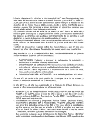 infancia y la educación inicial en el distrito capital 2007, este fue revisado en este
año 2009. Allí encontramos diversos acuerdos firmados por los NIÑOS, NIÑAS Y
ADOLESCENTES, donde existen compromisos como velar por el respeto de los
derechos de los niños, niñas y adolescentes, donde el comité manifiesta que se
requiere conocer los derechos y poder participar en diferentes espacios que
organiza la localidad a favor de la primera infancia.
Encontramos también que el tema de los territorios tomó fuerza en este año y
hubo un gran avance para la organización del comité y desde allí se adelantaban
las acciones pertinentes para participar del lanzamiento de los comités a nivel
distrital en el marco de la cumbre de alcaldes del año en curso.
En los registros encontrados se observan datos precisos del numero de población;
en la localidad de Teusaquillo viven 9.585 niños y niñas entre los a los 5 años
(2008).
También se encuentran registros sobre las manifestaciones que en ese año
hicieron los niños y las niñas de Teusaquillo, las cuales fueron muy importantes.

Hay articulación con el consejo de niños. Pero también encontramos un plan de
acción donde sus objetivos van encaminados a:

    •   PARTICIPACION. Fortalecer y promover la participación, la articulación e
        incidencia en el comité de infancia y adolescencia.
    •   CONSTRUCCION DE CONOCIMIENTO. Generar lectura de realidades articuladas
        sobre infancia y adolescencia en la localidad desde los territorios establecidos.
    •   SEGUIMIENTO. Hacer seguimiento a la implementación de la política de niños,
        niñas, adolescencia y familia en la localidad.
    •   COMUNICACION PARA LA VISIBILIDAD. Hacer visible la gestión en la localidad.

En este año se fortaleció la participación del comité por parte de los actores, y
existe un archivo de evidencias de lo desarrollado.

El año 2010 es el año más organizado en la Historia del COLIA, teniendo en
cuenta la información encontrada de los años anteriores.

•   En el año 2010 los temas trabajados fueron: articulación del plan de acción del
    COLIA al del CLOPS, desde el inicio del año se ajusto el plan de acción con los
    componentes de la GSI con Comisaría de Familia, ICBF, Hospital Chapinero y
    SDIS, y convenios de infancia.
•   Socialización de servicios y programas: Política Pública (actividad Física),
    seguimiento a proyectos con la Alcaldía local, Programa Desayunos Infantiles
    con amor Día Colombia nutrida, Línea 106 y 195. y por último la socialización
    de los espacios con los que se articula el COLIA y socializa sus avances:
    Concejo Local de Niños y Niñas, mesa de trabajo infantil y con las mesas
    Territoriales, territorios y proceso de Gestión Social integral.
•   Las acciones realizadas para construcción de diagnostico fueron identificar
    actores sociales con el aporte de los Hogares Infantiles de ICBF, aporte de los
 