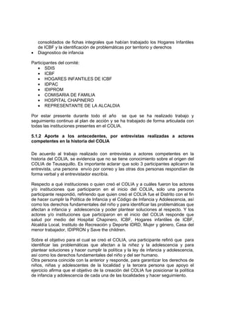 consolidados de fichas integrales que habían trabajado los Hogares Infantiles
    de ICBF y la identificación de problemáticas por territorio y derechos
•   Diagnostico de infancia

Participantes del comité:
   • SDIS
   • ICBF
   • HOGARES INFANTILES DE ICBF
   • IDPAC
   • IDIPROM
   • COMISARIA DE FAMILIA
   • HOSPITAL CHAPINERO
   • REPRESENTANTE DE LA ALCALDIA

Por estar presente durante todo el año se que se ha realizado trabajo y
seguimiento continuo al plan de acción y se ha trabajado de forma articulada con
todas las instituciones presentes en el COLIA.

5.1.2 Aporte a los antecedentes, por entrevistas realizadas a actores
competentes en la historia del COLIA

De acuerdo al trabajo realizado con entrevistas a actores competentes en la
historia del COLIA, se evidencia que no se tiene conocimiento sobre el origen del
COLIA de Teusaquillo. Es importante aclarar que solo 3 participantes aplicaron la
entrevista, una persona envío por correo y las otras dos personas respondían de
forma verbal y el entrevistador escribía.

Respecto a qué instituciones o quien creó el COLIA y a cuáles fueron los actores
y/o instituciones que participaron en el inicio del COLIA, solo una persona
participante respondió, refiriendo que quien creó el COLIA fue el Distrito con el fin
de hacer cumplir la Política de Infancia y el Código de Infancia y Adolescencia, así
como los derechos fundamentales del niño y para identificar las problemáticas que
afectan a infancia y adolescencia y poder plantear soluciones al respecto. Y los
actores y/o instituciones que participaron en el inicio del COLIA responde que
salud por medio del Hospital Chapinero, ICBF, Hogares infantiles de ICBF,
Alcaldía Local, Instituto de Recreación y Deporte IDRD, Mujer y género, Casa del
menor trabajador, IDIPRON y Save the children.

Sobre el objetivo para el cual se creó el COLIA, una participante refirió que para
identificar las problemáticas que afectan a la niñez y la adolescencia y para
plantear soluciones y hacer cumplir la política y la ley de infancia y adolescencia,
así como los derechos fundamentales del niño y del ser humano.
Otra persona coincide con la anterior y responde, para garantizar los derechos de
niños, niñas y adolescentes de la localidad y la tercera persona que apoyo el
ejercicio afirma que el objetivo de la creación del COLIA fue posicionar la política
de infancia y adolescencia de cada una de las localidades y hacer seguimiento.
 