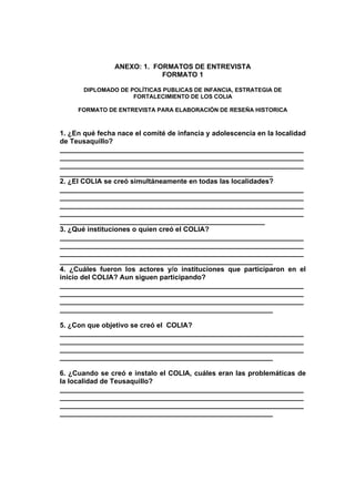 ANEXO: 1. FORMATOS DE ENTREVISTA
                            FORMATO 1

       DIPLOMADO DE POLÍTICAS PUBLICAS DE INFANCIA, ESTRATEGIA DE
                     FORTALECIMIENTO DE LOS COLIA

     FORMATO DE ENTREVISTA PARA ELABORACIÓN DE RESEÑA HISTORICA



1. ¿En qué fecha nace el comité de infancia y adolescencia en la localidad
de Teusaquillo?
_______________________________________________________________
_______________________________________________________________
_______________________________________________________________
_______________________________________________________
2. ¿El COLIA se creó simultáneamente en todas las localidades?
_______________________________________________________________
_______________________________________________________________
_______________________________________________________________
_______________________________________________________________
_____________________________________________________
3. ¿Qué instituciones o quien creó el COLIA?
_______________________________________________________________
_______________________________________________________________
_______________________________________________________________
_______________________________________________________
4. ¿Cuáles fueron los actores y/o instituciones que participaron en el
inicio del COLIA? Aun siguen participando?
_______________________________________________________________
_______________________________________________________________
_______________________________________________________________
_______________________________________________________

5. ¿Con que objetivo se creó el COLIA?
_______________________________________________________________
_______________________________________________________________
_______________________________________________________________
_______________________________________________________

6. ¿Cuando se creó e instalo el COLIA, cuáles eran las problemáticas de
la localidad de Teusaquillo?
_______________________________________________________________
_______________________________________________________________
_______________________________________________________________
_______________________________________________________
 