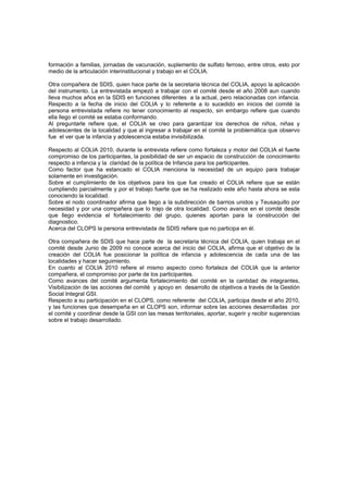 formación a familias, jornadas de vacunación, suplemento de sulfato ferroso, entre otros, esto por
medio de la articulación interinstitucional y trabajo en el COLIA.

Otra compañera de SDIS, quien hace parte de la secretaria técnica del COLIA, apoyo la aplicación
del instrumento. La entrevistada empezó a trabajar con el comité desde el año 2008 aun cuando
lleva muchos años en la SDIS en funciones diferentes a la actual, pero relacionadas con infancia.
Respecto a la fecha de inicio del COLIA y lo referente a lo sucedido en inicios del comité la
persona entrevistada refiere no tener conocimiento al respecto, sin embargo refiere que cuando
ella llego el comité se estaba conformando.
Al preguntarle refiere que, el COLIA se creo para garantizar los derechos de niños, niñas y
adolescentes de la localidad y que al ingresar a trabajar en el comité la problemática que observo
fue el ver que la infancia y adolescencia estaba invisibilizada.

Respecto al COLIA 2010, durante la entrevista refiere como fortaleza y motor del COLIA el fuerte
compromiso de los participantes, la posibilidad de ser un espacio de construcción de conocimiento
respecto a infancia y la claridad de la política de Infancia para los participantes.
Como factor que ha estancado el COLIA menciona la necesidad de un equipo para trabajar
solamente en investigación.
Sobre el cumplimiento de los objetivos para los que fue creado el COLIA refiere que se están
cumpliendo parcialmente y por el trabajo fuerte que se ha realizado este año hasta ahora se esta
conociendo la localidad.
Sobre el nodo coordinador afirma que llego a la subdirección de barrios unidos y Teusaquillo por
necesidad y por una compañera que lo trajo de otra localidad. Como avance en el comité desde
que llego evidencia el fortalecimiento del grupo, quienes aportan para la construcción del
diagnostico.
Acerca del CLOPS la persona entrevistada de SDIS refiere que no participa en él.

Otra compañera de SDIS que hace parte de la secretaria técnica del COLIA, quien trabaja en el
comité desde Junio de 2009 no conoce acerca del inicio del COLIA, afirma que el objetivo de la
creación del COLIA fue posicionar la política de infancia y adolescencia de cada una de las
localidades y hacer seguimiento.
En cuanto al COLIA 2010 refiere el mismo aspecto como fortaleza del COLIA que la anterior
compañera, el compromiso por parte de los participantes.
Como avances del comité argumenta fortalecimiento del comité en la cantidad de integrantes,
Visibilización de las acciones del comité y apoyo en desarrollo de objetivos a través de la Gestión
Social Integral GSI.
Respecto a su participación en el CLOPS, como referente del COLIA, participa desde el año 2010,
y las funciones que desempeña en el CLOPS son, informar sobre las acciones desarrolladas por
el comité y coordinar desde la GSI con las mesas territoriales, aportar, sugerir y recibir sugerencias
sobre el trabajo desarrollado.
 