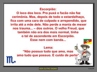 Escorpião:
O loco dos loco. Pra puxá o facão não faz
cerimônia. Mas, depois de todo o estardalhaço,
fica com uma cara de culpado e arrependido, que
irrita até a mãe dele. Não perde a mania de mexer
nos trauma... – dos outros. O velho Freud, que
também não era dos mais normal, tinha
o tal de ascendente em Escorpião.
Esse nem com banda...
Lema:
“Não possuo tudo que amo, mas
amo tudo que possuo. E cuido de perto”.

VER OUTRO SIGNO

Cusco®

 