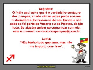Sagitário:
O índio aqui acha que é o verdadeiro centauro
dos pampas, citado várias vezes pelos nossos
historiadores. Extraviou-se do seu bando e não
sabe se foi perto de Vacaria ou de Pelotas, de tão
loco. Se alguém quiser se comunicar com ele,
este é o e-mail: centaurodospampas@com.br
Lema:
“Não tenho tudo que amo, mas não
me importo com isso”.

VER OUTRO SIGNO

Cusco®

 