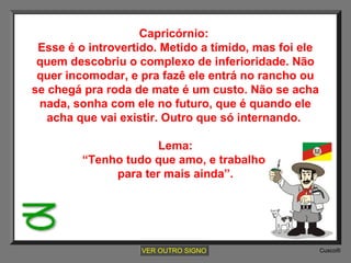 Capricórnio:
Esse é o introvertido. Metido a tímido, mas foi ele
quem descobriu o complexo de inferioridade. Não
quer incomodar, e pra fazê ele entrá no rancho ou
se chegá pra roda de mate é um custo. Não se acha
nada, sonha com ele no futuro, que é quando ele
acha que vai existir. Outro que só internando.
Lema:
“Tenho tudo que amo, e trabalho
para ter mais ainda”.

VER OUTRO SIGNO

Cusco®

 