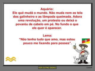 Aquário:
Ele qué mudá o mundo. Não muda nem as tela
dos galinheiro e as lâmpada queimada. Adora
uma revolução, um protesto ou deixá o
povaréu de cabelo em pé. No fundo o que
ele quer é aparecer.
Lema:
“Não tenho tudo que amo, mas estou
pouco me lixando para posses”.

VER OUTRO SIGNO

Cusco®

 
