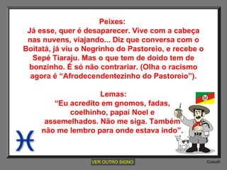 Peixes:
Já esse, quer é desaparecer. Vive com a cabeça
nas nuvens, viajando... Diz que conversa com o
Boitatá, já viu o Negrinho do Pastoreio, e recebe o
Sepé Tiaraju. Mas o que tem de doido tem de
bonzinho. É só não contrariar. (Olha o racismo
agora é “Afrodecendentezinho do Pastoreio”).
Lemas:
“Eu acredito em gnomos, fadas,
coelhinho, papai Noel e
assemelhados. Não me siga. Também
não me lembro para onde estava indo”.

VER OUTRO SIGNO

Cusco®

 