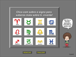 Clica com sobre o signo para
saberes mais sobre ti, vivente!
ÁRIES
áries

touro

gêmeos

câncer

leão

virgem

libra

escorpião

sagitário

capricórnio

aquário

Ola! Sou a
Vanirda.
Aproveita e
chacoalha os
quarto, che!

peixes

REINICIAR

FINALIZAR
Cusco®

 