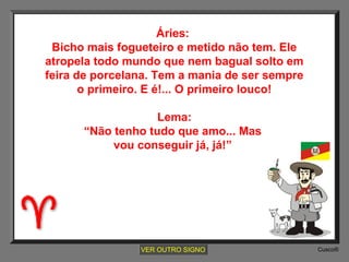 Áries:
Bicho mais fogueteiro e metido não tem. Ele
atropela todo mundo que nem bagual solto em
feira de porcelana. Tem a mania de ser sempre
o primeiro. E é!... O primeiro louco!
Lema:
“Não tenho tudo que amo... Mas
vou conseguir já, já!”

VER OUTRO SIGNO

Cusco®

 