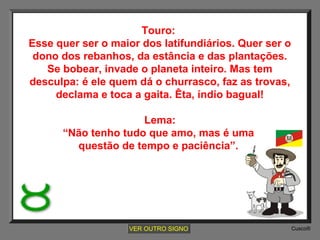 Touro:
Esse quer ser o maior dos latifundiários. Quer ser o
dono dos rebanhos, da estância e das plantações.
Se bobear, invade o planeta inteiro. Mas tem
desculpa: é ele quem dá o churrasco, faz as trovas,
declama e toca a gaita. Êta, índio bagual!
Lema:
“Não tenho tudo que amo, mas é uma
questão de tempo e paciência”.

VER OUTRO SIGNO

Cusco®

 