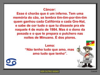 Câncer:
Esse é chorão que é um inferno. Tem uma
memória do cão, se lembra tim-tim-por-tim-tim
quem ganhou cada Califórnia e cada Gre-Nal,
e sabe de cor tudo o que tu disseste pra ele
naquele 4 de maio de 1984. Mas é o dono da
posada e o que te prepara o putchero nas
noites de Minuano. É dos piores.
Lema:
“Não tenho tudo que amo, mas
amo tudo que tenho”.

VER OUTRO SIGNO

Cusco®

 