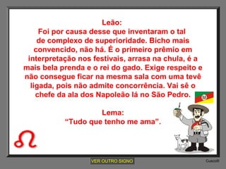 Leão:
Foi por causa desse que inventaram o tal
de complexo de superioridade. Bicho mais
convencido, não há. É o primeiro prêmio em
interpretação nos festivais, arrasa na chula, é a
mais bela prenda e o rei do gado. Exige respeito e
não consegue ficar na mesma sala com uma tevê
ligada, pois não admite concorrência. Vai sê o
chefe da ala dos Napoleão lá no São Pedro.
Lema:
“Tudo que tenho me ama”.

VER OUTRO SIGNO

Cusco®

 
