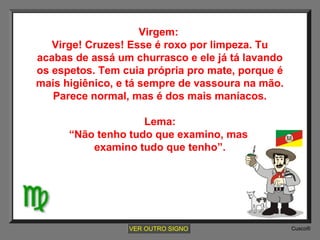 Virgem:
Virge! Cruzes! Esse é roxo por limpeza. Tu
acabas de assá um churrasco e ele já tá lavando
os espetos. Tem cuia própria pro mate, porque é
mais higiênico, e tá sempre de vassoura na mão.
Parece normal, mas é dos mais maníacos.
Lema:
“Não tenho tudo que examino, mas
examino tudo que tenho”.

VER OUTRO SIGNO

Cusco®

 