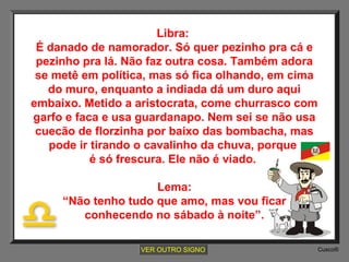 Libra:
É danado de namorador. Só quer pezinho pra cá e
pezinho pra lá. Não faz outra cosa. Também adora
se metê em política, mas só fica olhando, em cima
do muro, enquanto a indiada dá um duro aqui
embaixo. Metido a aristocrata, come churrasco com
garfo e faca e usa guardanapo. Nem sei se não usa
cuecão de florzinha por baixo das bombacha, mas
pode ir tirando o cavalinho da chuva, porque
é só frescura. Ele não é viado.
Lema:
“Não tenho tudo que amo, mas vou ficar
conhecendo no sábado à noite”.
VER OUTRO SIGNO

Cusco®

 