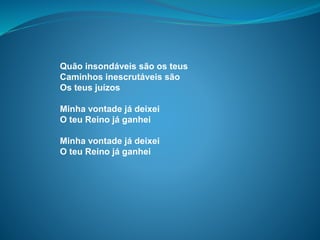 Quão insondáveis são os teus
Caminhos inescrutáveis são
Os teus juízos
Minha vontade já deixei
O teu Reino já ganhei
Minha vontade já deixei
O teu Reino já ganhei
 