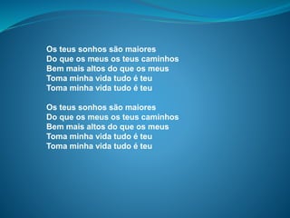 Os teus sonhos são maiores
Do que os meus os teus caminhos
Bem mais altos do que os meus
Toma minha vida tudo é teu
Toma minha vida tudo é teu
Os teus sonhos são maiores
Do que os meus os teus caminhos
Bem mais altos do que os meus
Toma minha vida tudo é teu
Toma minha vida tudo é teu
 